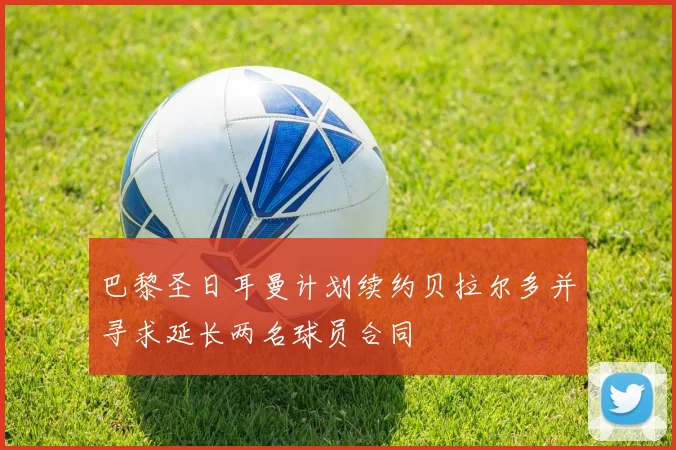 巴黎圣日耳曼计划续约贝拉尔多并寻求延长两名球员合同