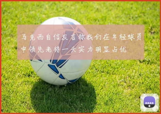 马克西自信发言称我们在年轻球员中领先老将一头实力明显占优