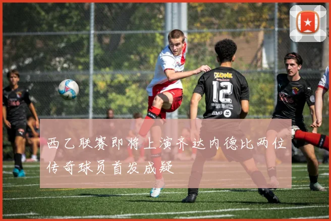 西乙联赛即将上演齐达内德比两位传奇球员首发成疑