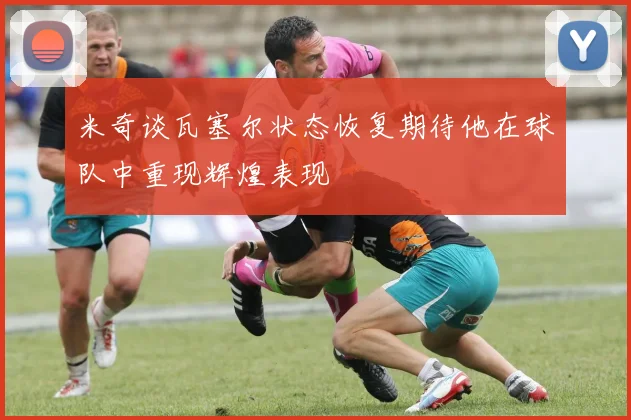 米奇谈瓦塞尔状态恢复期待他在球队中重现辉煌表现