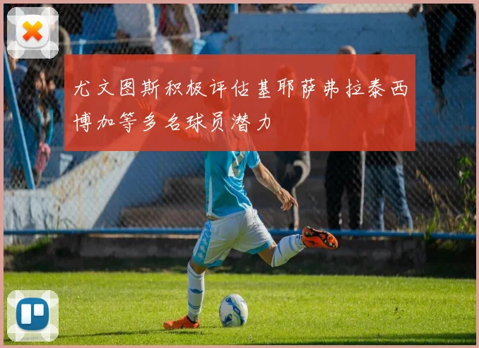 尤文图斯积极评估基耶萨弗拉泰西博加等多名球员潜力