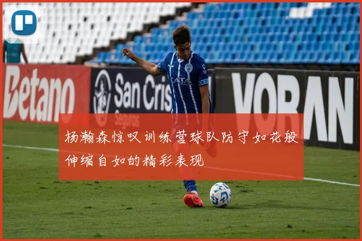 杨瀚森惊叹训练营球队防守如花般伸缩自如的精彩表现