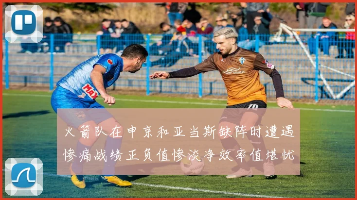火箭队在申京和亚当斯缺阵时遭遇惨痛战绩正负值惨淡净效率值堪忧