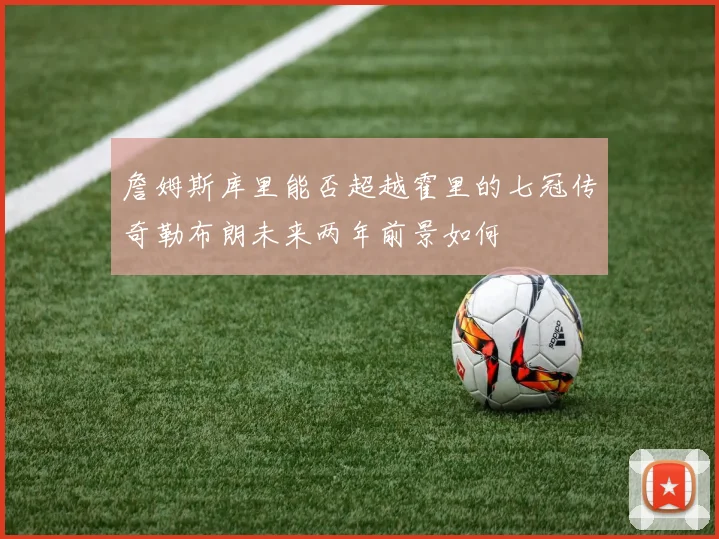 詹姆斯库里能否超越霍里的七冠传奇勒布朗未来两年前景如何
