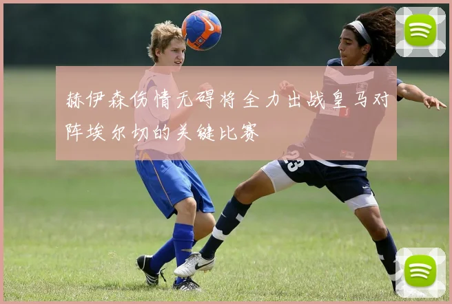 赫伊森伤情无碍将全力出战皇马对阵埃尔切的关键比赛
