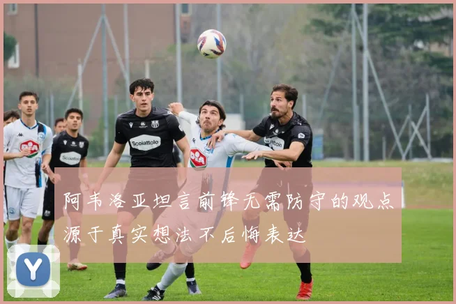 阿韦洛亚坦言前锋无需防守的观点源于真实想法不后悔表达