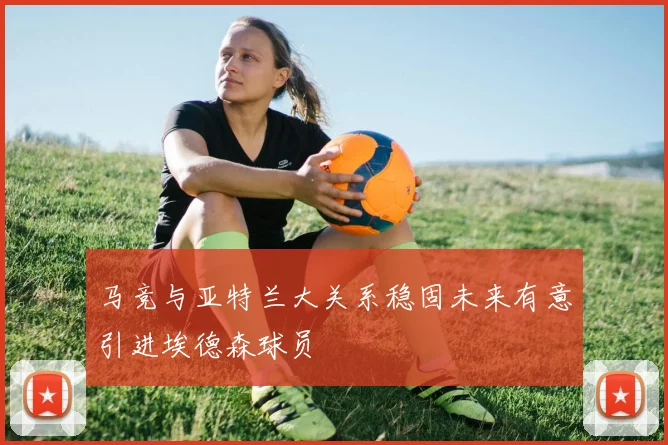 马竞与亚特兰大关系稳固未来有意引进埃德森球员