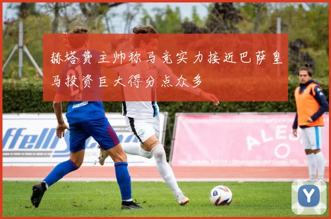 赫塔费主帅称马竞实力接近巴萨皇马投资巨大得分点众多