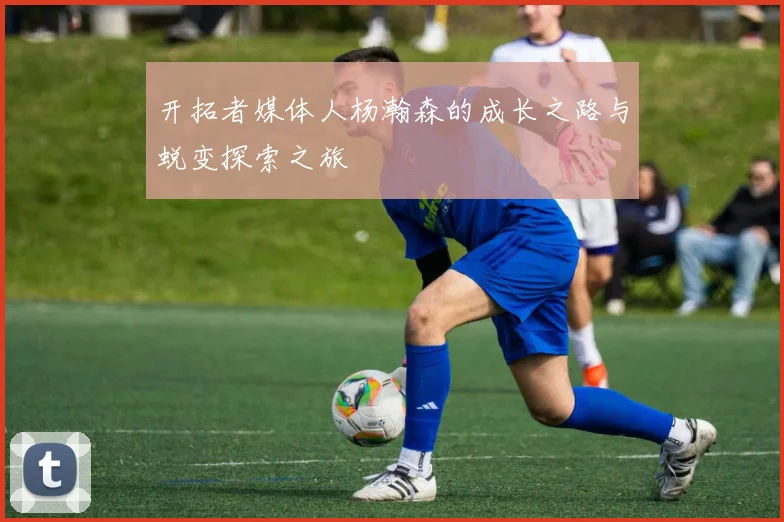 开拓者媒体人杨瀚森的成长之路与蜕变探索之旅