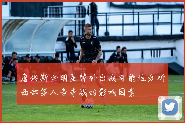 詹姆斯全明星替补出战可能性分析西部第八争夺战的影响因素