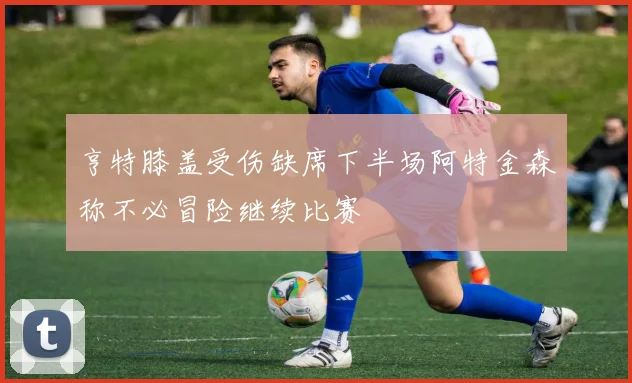 亨特膝盖受伤缺席下半场阿特金森称不必冒险继续比赛