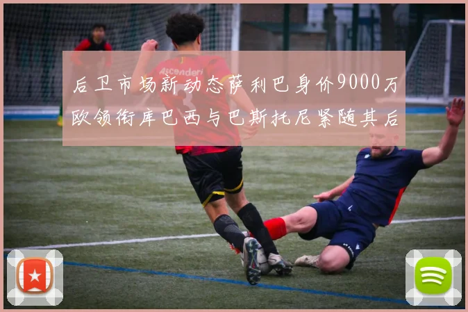 后卫市场新动态萨利巴身价9000万欧领衔库巴西与巴斯托尼紧随其后