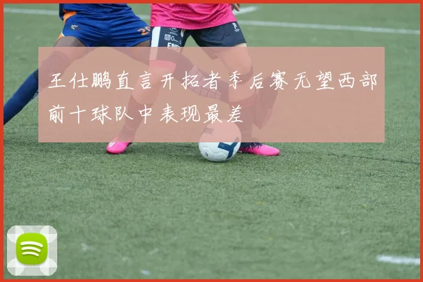 王仕鹏直言开拓者季后赛无望西部前十球队中表现最差