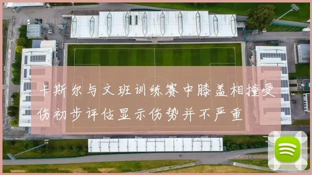 卡斯尔与文班训练赛中膝盖相撞受伤初步评估显示伤势并不严重