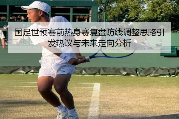 国足世预赛前热身赛复盘防线调整思路引发热议与未来走向分析